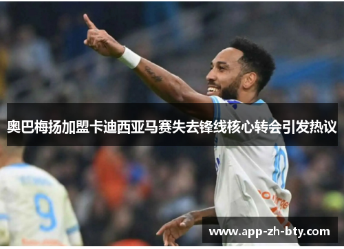 奥巴梅扬加盟卡迪西亚马赛失去锋线核心转会引发热议 奥巴梅扬加盟卡迪西亚马赛失去锋线核心转会引发热议