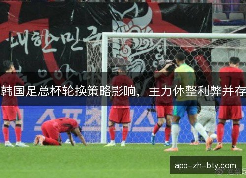 韩国足总杯轮换策略影响，主力休整利弊并存